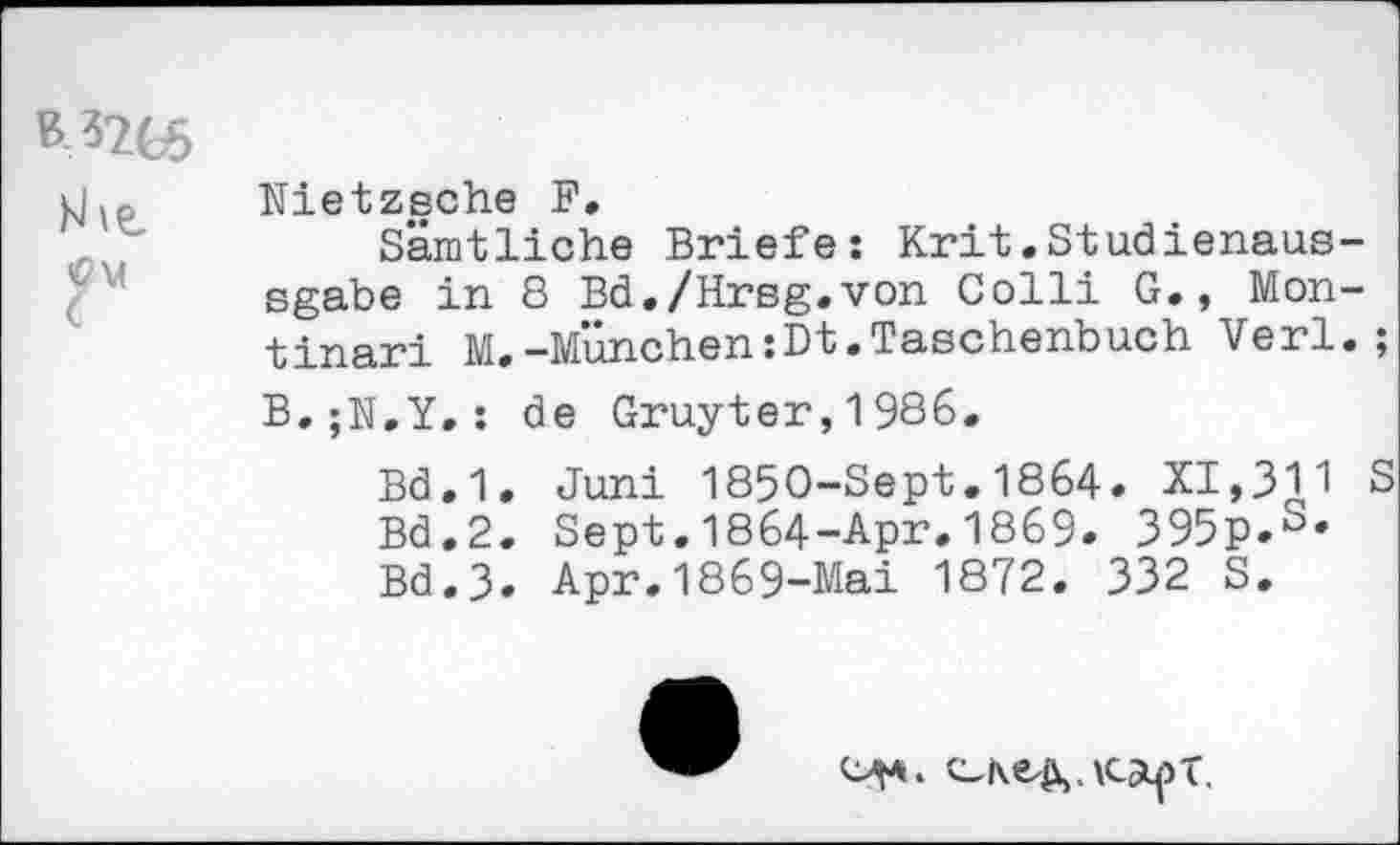 ﻿Nietzsche F.
Sämtliche Briefe: Krit.Studienaus-sgabe in 8 Bd./Hrsg.von Colli G., Montinari M.-München:Dt.Taschenbuch Verl.;
B,;N.Y.: de Gruyter,1986.
Bd.1. Juni 1850-Sept.1864. XI,311 S Bd.2. Sept.1864-Apr.1869. 395p.S' Bd.3. Apr.1869-Mai 1872. 332 S.
